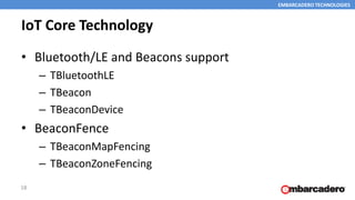 EMBARCADERO TECHNOLOGIES
IoT Core Technology
• Bluetooth/LE and Beacons support
– TBluetoothLE
– TBeacon
– TBeaconDevice
• BeaconFence
– TBeaconMapFencing
– TBeaconZoneFencing
18
 