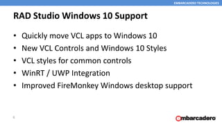 EMBARCADERO TECHNOLOGIES
RAD Studio Windows 10 Support
• Quickly move VCL apps to Windows 10
• New VCL Controls and Windows 10 Styles
• VCL styles for common controls
• WinRT / UWP Integration
• Improved FireMonkey Windows desktop support
6
 
