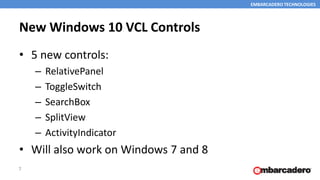 EMBARCADERO TECHNOLOGIES
New Windows 10 VCL Controls
• 5 new controls:
– RelativePanel
– ToggleSwitch
– SearchBox
– SplitView
– ActivityIndicator
• Will also work on Windows 7 and 8
7
 