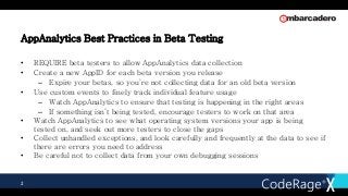 AppAnalytics Best Practices in Beta Testing
• REQUIRE beta testers to allow AppAnalytics data collection
• Create a new AppID for each beta version you release
– Expire your betas, so you’re not collecting data for an old beta version
• Use custom events to finely track individual feature usage
– Watch AppAnalytics to ensure that testing is happening in the right areas
– If something isn’t being tested, encourage testers to work on that area
• Watch AppAnalytics to see what operating system versions your app is being
tested on, and seek out more testers to close the gaps
• Collect unhandled exceptions, and look carefully and frequently at the data to see if
there are errors you need to address
• Be careful not to collect data from your own debugging sessions
2
 