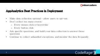 AppAnalytics Best Practices in Deployment
• Make data collection optional – allow users to opt-out.
• Don’t collect too many events:
– Every mouse click or keystroke
– Every button click
• Ask specific questions, and build your data collection to answer those
questions
• Continue to collect unhandled exceptions, and monitor the data frequently
3
 