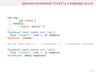 Цепочки исключений: finally и оператор raise
>>> try:
... {}["foobar"]
... finally:
... "foobar".split("")
...
Traceback (most recent call last):
File "<stdin>", line 2, in <module>
KeyError: 'foobar'
During handling of [...] exception, [...] exception occurred:
Traceback (most recent call last):
File "<stdin>", line 4, in <module>
ValueError: empty separator
16 / 35
 