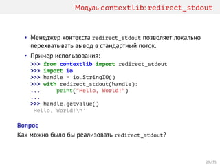 Модуль contextlib: redirect_stdout
• Менеджер контекста redirect_stdout позволяет локально
перехватывать вывод в стандартный поток.
• Пример использования:
>>> from contextlib import redirect_stdout
>>> import io
>>> handle = io.StringIO()
>>> with redirect_stdout(handle):
... print("Hello, World!")
...
>>> handle.getvalue()
'Hello, World!n'
Вопрос
Как можно было бы реализовать redirect_stdout?
29 / 35
 