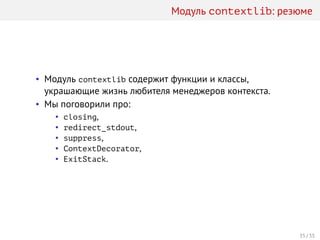 Модуль contextlib: резюме
• Модуль contextlib содержит функции и классы,
украшающие жизнь любителя менеджеров контекста.
• Мы поговорили про:
• closing,
• redirect_stdout,
• suppress,
• ContextDecorator,
• ExitStack.
35 / 35
 