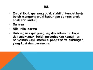 ISU
• Emosi ibu bapa yang tidak stabil di tempat kerja
boleh mempengaruhi hubungan dengan anak-
anak dari sudut;
• Bahasa
• Nilai-nilai norma
• Hubungan rapat yang terjalin antara ibu bapa
dan anak-anak boleh mewujudkan kemahiran
berkomunikasi, interaksi positif serta hubungan
yang kuat dan bermakna.
 