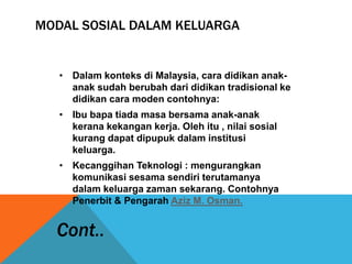 MODAL SOSIAL DALAM KELUARGA
• Dalam konteks di Malaysia, cara didikan anak-
anak sudah berubah dari didikan tradisional ke
didikan cara moden contohnya:
• Ibu bapa tiada masa bersama anak-anak
kerana kekangan kerja. Oleh itu , nilai sosial
kurang dapat dipupuk dalam institusi
keluarga.
• Kecanggihan Teknologi : mengurangkan
komunikasi sesama sendiri terutamanya
dalam keluarga zaman sekarang. Contohnya
Penerbit & Pengarah Aziz M. Osman.
Cont..
 