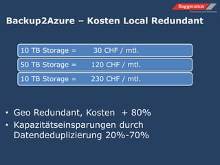 Backup2Azure – Kosten Local Redundant
10 TB Storage = 30 CHF / mtl.
50 TB Storage = 120 CHF / mtl.
10 TB Storage = 230 CHF / mtl.
• Geo Redundant, Kosten + 80%
• Kapazitätseinsparungen durch
Datendeduplizierung 20%-70%
 