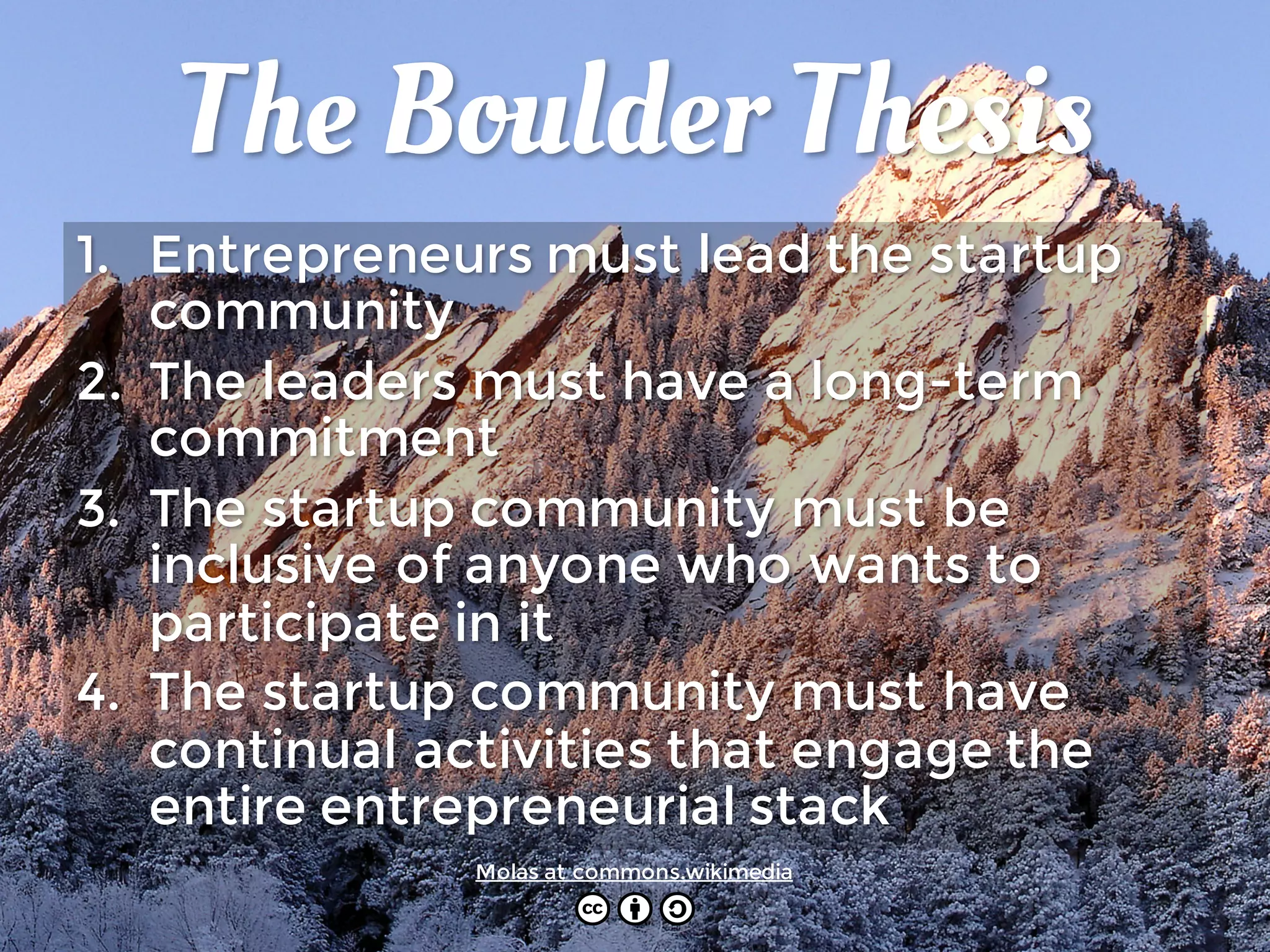 The Boulder Thesis
1. Entrepreneurs must lead the startup
community
2. The leaders must have a long-term
commitment
3. The startup community must be
inclusive of anyone who wants to
participate in it
4. The startup community must have
continual activities that engage the
entire entrepreneurial stack
Molas at commons.wikimedia
 