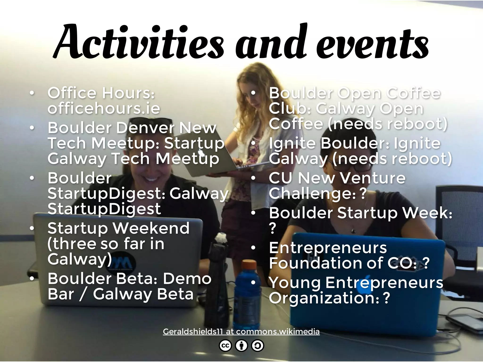Activities and events
• Office Hours:
officehours.ie
• Boulder Denver New
Tech Meetup: Startup
Galway Tech Meetup
• Boulder
StartupDigest: Galway
StartupDigest
• Startup Weekend
(three so far in
Galway)
• Boulder Beta: Demo
Bar / Galway Beta
• Boulder Open Coffee
Club: Galway Open
Coffee (needs reboot)
• Ignite Boulder: Ignite
Galway (needs reboot)
• CU New Venture
Challenge: ?
• Boulder Startup Week:
?
• Entrepreneurs
Foundation of CO: ?
• Young Entrepreneurs
Organization: ?
Geraldshields11 at commons.wikimedia
 