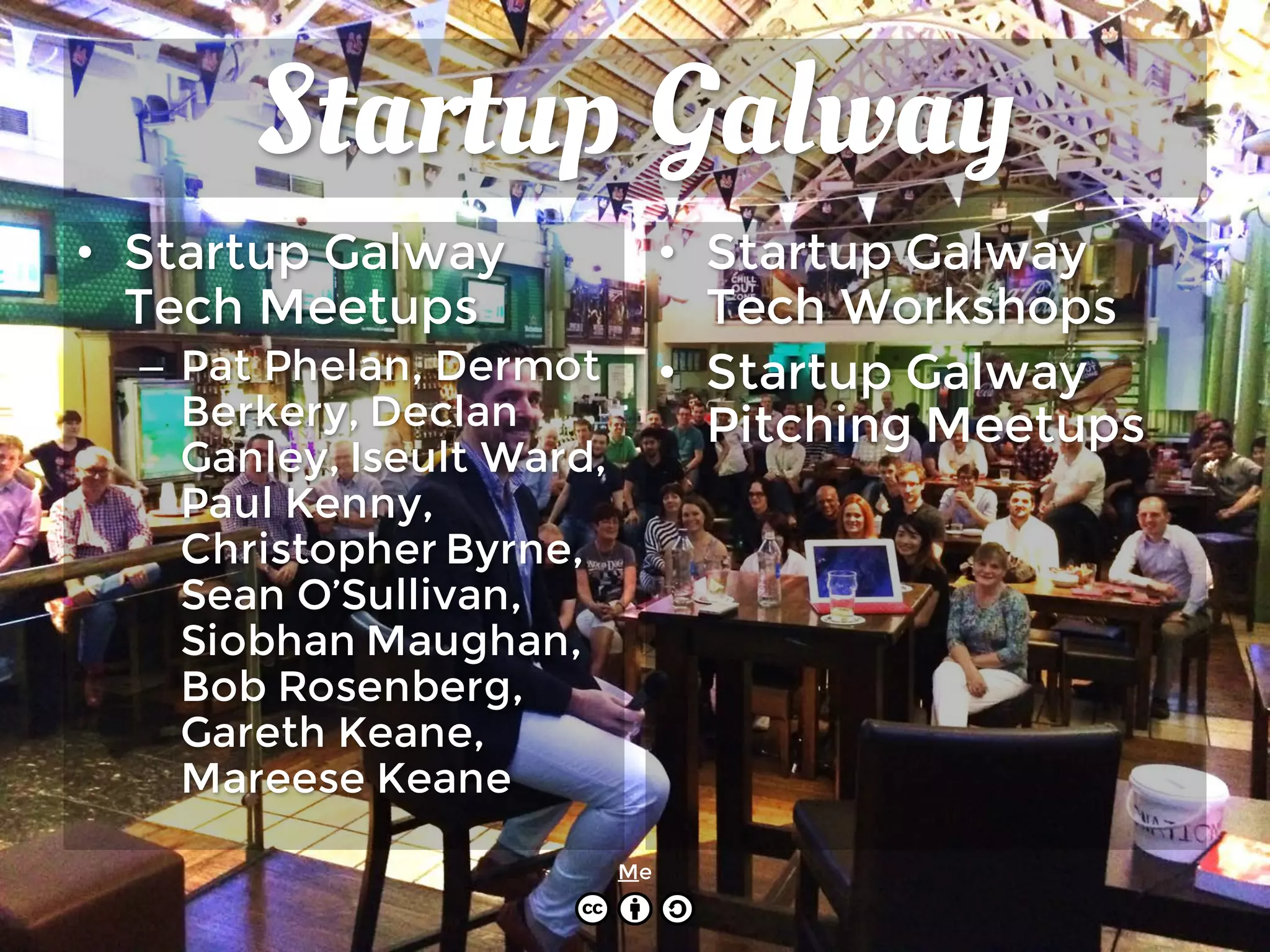 Startup Galway
• Startup Galway
Tech Meetups
– Pat Phelan, Dermot
Berkery, Declan
Ganley, Iseult Ward,
Paul Kenny,
Christopher Byrne,
Sean O’Sullivan,
Siobhan Maughan,
Bob Rosenberg,
Gareth Keane,
Mareese Keane
• Startup Galway
Tech Workshops
• Startup Galway
Pitching Meetups
Me
 
