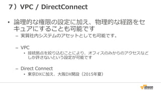 ７）VPC  /  DirectConnect
•  論論理理的な権限の設定に加え、物理理的な経路路をセ
キュアにすることも可能です
–  実質社内システムのアセットとしても可能です。
–  VPC
•  接続拠点を絞り込むことにより、オフィスのみからのアクセスなど
しか許さないという設定が可能です
–  Direct  Connect
•  東京DXに加え、⼤大阪DX開設（2015年年夏）
 