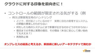 クラウドに対する印象を前向きに！
•  コントロールの範囲が限定される気がする（例例
–  例例えば障害発⽣生時のハンドリング
•  どこで、何が起こっているのか？ 　実際に⾃自社の管理理するシステム
の挙動の事実しかわからない
•  何をしたら他のシステムにまで影響が広がるのかどうかわからない
•  復復旧までの予測と実際の復復旧、その理理由（本当に安⼼心して使い始め
ても⼤大丈夫？）
•  再発防⽌止策
 　：
オンプレミスの延⻑⾧長と考えるか、新技術に新しいアーキテクチャで挑むか
 