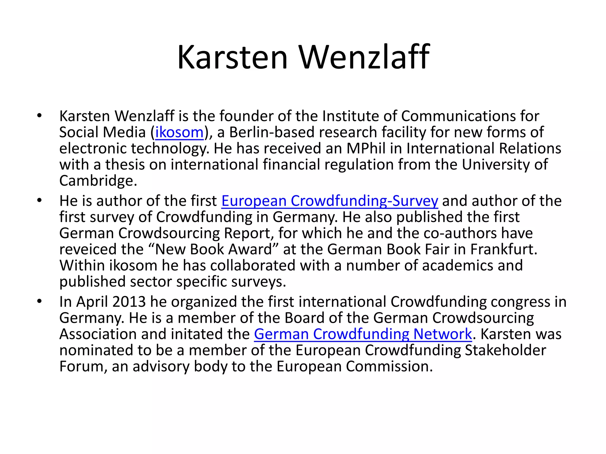 Karsten Wenzlaff
• Karsten Wenzlaff is the founder of the Institute of Communications for
Social Media (ikosom), a Berlin-based research facility for new forms of
electronic technology. He has received an MPhil in International Relations
with a thesis on international financial regulation from the University of
Cambridge.
• He is author of the first European Crowdfunding-Survey and author of the
first survey of Crowdfunding in Germany. He also published the first
German Crowdsourcing Report, for which he and the co-authors have
reveiced the “New Book Award” at the German Book Fair in Frankfurt.
Within ikosom he has collaborated with a number of academics and
published sector specific surveys.
• In April 2013 he organized the first international Crowdfunding congress in
Germany. He is a member of the Board of the German Crowdsourcing
Association and initated the German Crowdfunding Network. Karsten was
nominated to be a member of the European Crowdfunding Stakeholder
Forum, an advisory body to the European Commission.
 