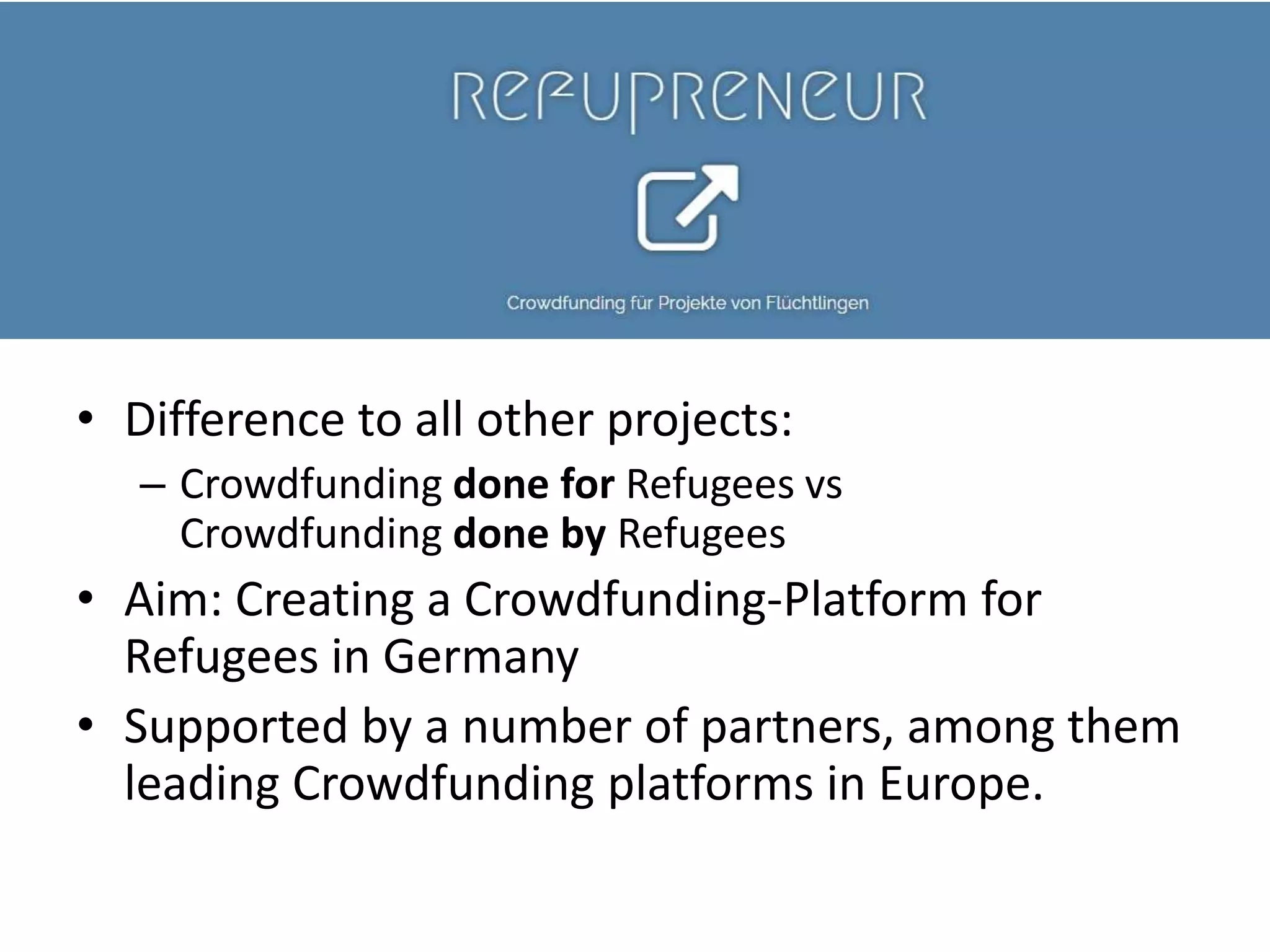 • Difference to all other projects:
– Crowdfunding done for Refugees vs
Crowdfunding done by Refugees
• Aim: Creating a Crowdfunding-Platform for
Refugees in Germany
• Supported by a number of partners, among them
leading Crowdfunding platforms in Europe.
 
