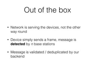 Out of the box
• Network is serving the devices, not the other
way round
• Device simply sends a frame, message is
detected by n base stations
• Message is validated / deduplicated by our
backend
 
