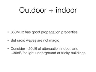 Outdoor + indoor
• 868MHz has good propagation properties
• But radio waves are not magic
• Consider ~20dB of attenuation indoor, and
~30dB for light underground or tricky buildings
 