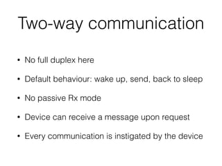 Two-way communication
• No full duplex here
• Default behaviour: wake up, send, back to sleep
• No passive Rx mode
• Device can receive a message upon request
• Every communication is instigated by the device
 