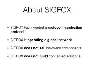 About SIGFOX
• SIGFOX has invented a radiocommunication
protocol
• SIGFOX is operating a global network
• SIGFOX does not sell hardware components
• SIGFOX does not build connected solutions
 