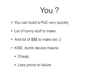 You ?
• You can build a PoC very quickly
• Lot of funny stuff to make
• And lot of $$$ to make too ;)
• KISS, dumb device means:
• Cheap
• Less prone to failure
 