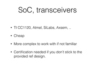 SoC, transceivers
• TI CC1120, Atmel, SiLabs, Axsem, ..
• Cheap
• More complex to work with if not familiar
• Certiﬁcation needed if you don’t stick to the
provided ref design.
 