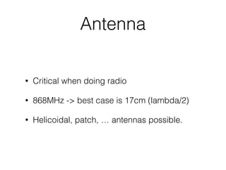 Antenna
• Critical when doing radio
• 868MHz -> best case is 17cm (lambda/2)
• Helicoidal, patch, … antennas possible.
 