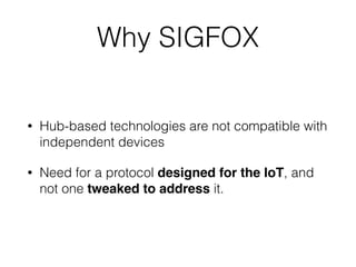 Why SIGFOX
• Hub-based technologies are not compatible with
independent devices
• Need for a protocol designed for the IoT, and
not one tweaked to address it.
 