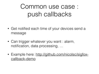 Common use case :
push callbacks
• Get notiﬁed each time of your devices send a
message
• Can trigger whatever you want : alarm,
notiﬁcation, data processing, …
• Example here: http://github.com/nicolsc/sigfox-
callback-demo
 