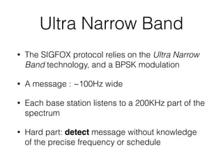 Ultra Narrow Band
• The SIGFOX protocol relies on the Ultra Narrow
Band technology, and a BPSK modulation
• A message : ~100Hz wide
• Each base station listens to a 200KHz part of the
spectrum
• Hard part: detect message without knowledge
of the precise frequency or schedule
 