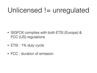 Unlicensed != unregulated
• SIGFOX complies with both ETSI (Europe) &
FCC (US) regulations
• ETSI : 1% duty cycle
• FCC : duration of emission
 
