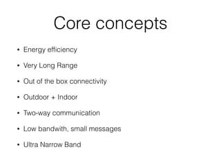 Core concepts
• Energy efﬁciency
• Very Long Range
• Out of the box connectivity
• Outdoor + Indoor
• Two-way communication
• Low bandwith, small messages
• Ultra Narrow Band
 