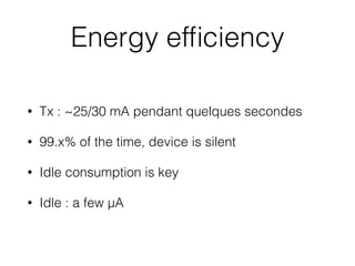 Energy efﬁciency
• Tx : ~25/30 mA pendant quelques secondes
• 99.x% of the time, device is silent
• Idle consumption is key
• Idle : a few µA
 