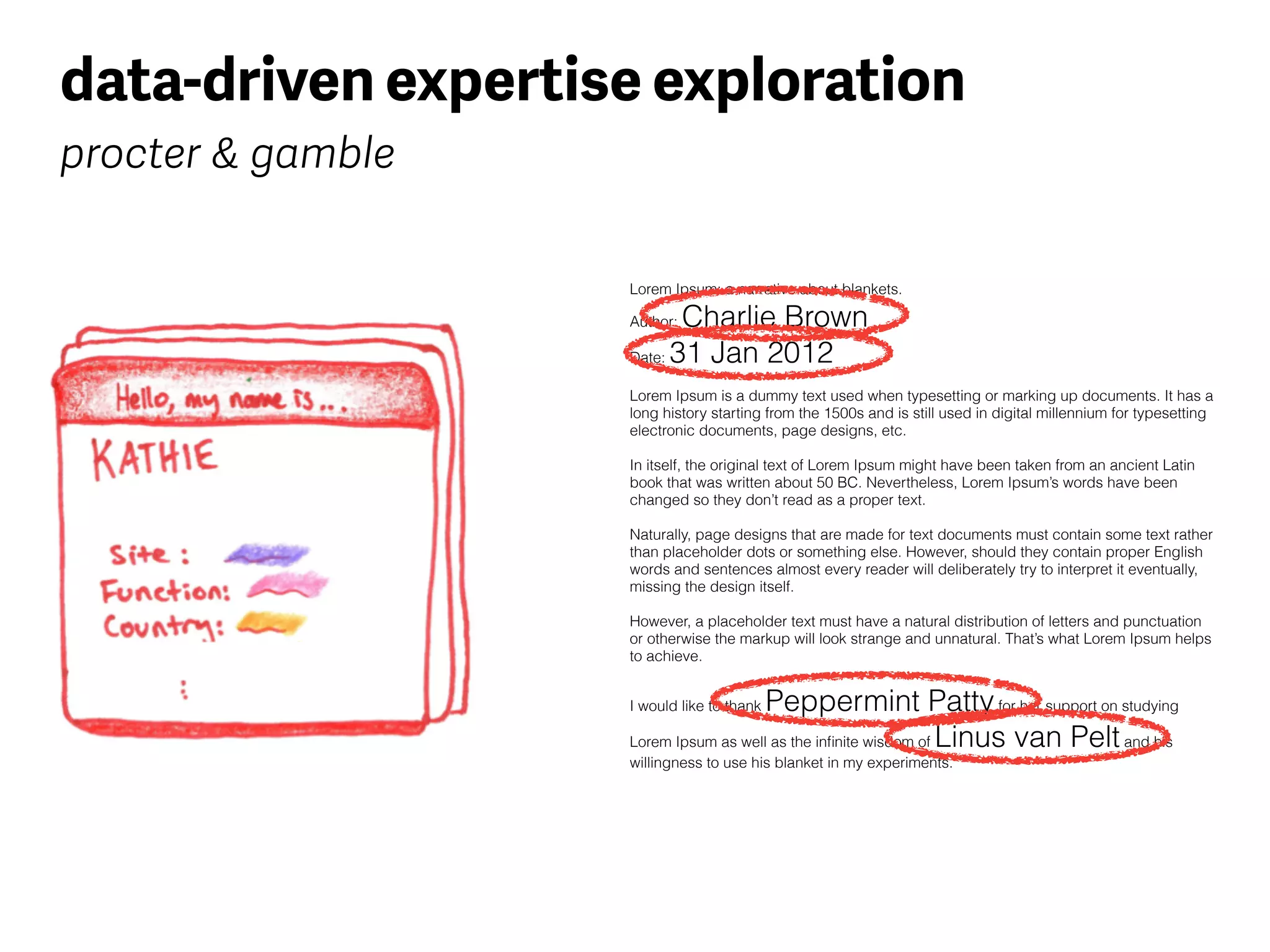 Lorem Ipsum: a narrative about blankets.
Author: Charlie Brown
Date: 31 Jan 2012
Lorem Ipsum is a dummy text used when typesetting or marking up documents. It has a
long history starting from the 1500s and is still used in digital millennium for typesetting
electronic documents, page designs, etc.
In itself, the original text of Lorem Ipsum might have been taken from an ancient Latin
book that was written about 50 BC. Nevertheless, Lorem Ipsum’s words have been
changed so they don’t read as a proper text.
Naturally, page designs that are made for text documents must contain some text rather
than placeholder dots or something else. However, should they contain proper English
words and sentences almost every reader will deliberately try to interpret it eventually,
missing the design itself.
However, a placeholder text must have a natural distribution of letters and punctuation
or otherwise the markup will look strange and unnatural. That’s what Lorem Ipsum helps
to achieve.
I would like to thank Peppermint Pattyfor her support on studying
Lorem Ipsum as well as the inﬁnite wisdom of Linus van Peltand his
willingness to use his blanket in my experiments.
data-driven expertise exploration
procter & gamble
 