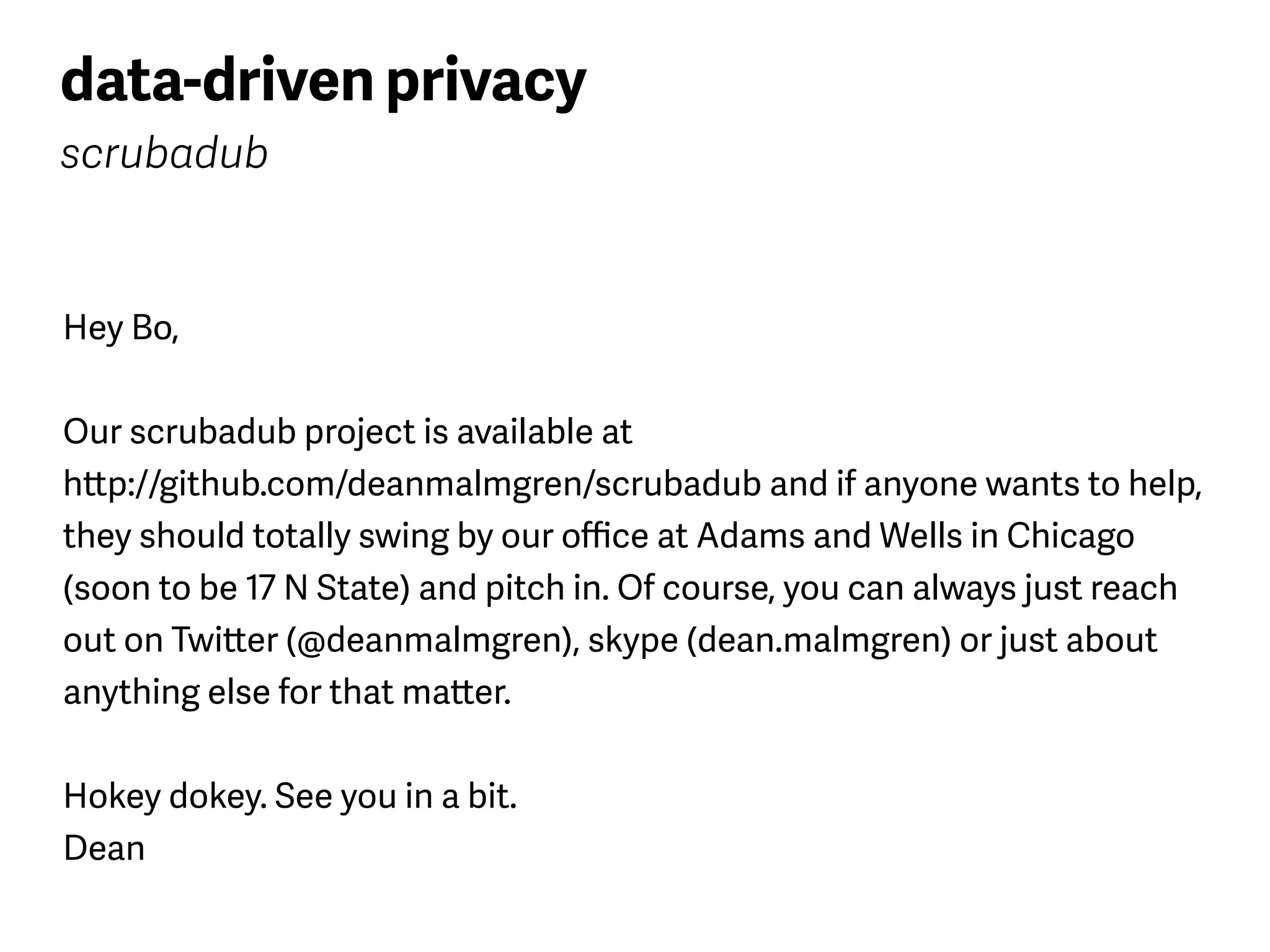 data-driven privacy
scrubadub
Hey Bo,
Our scrubadub project is available at  
http://github.com/deanmalmgren/scrubadub and if anyone wants to help,
they should totally swing by our oﬃce at Adams and Wells in Chicago
(soon to be 17 N State) and pitch in. Of course, you can always just reach
out on Twitter (@deanmalmgren), skype (dean.malmgren) or just about
anything else for that matter.
Hokey dokey. See you in a bit. 
Dean
 