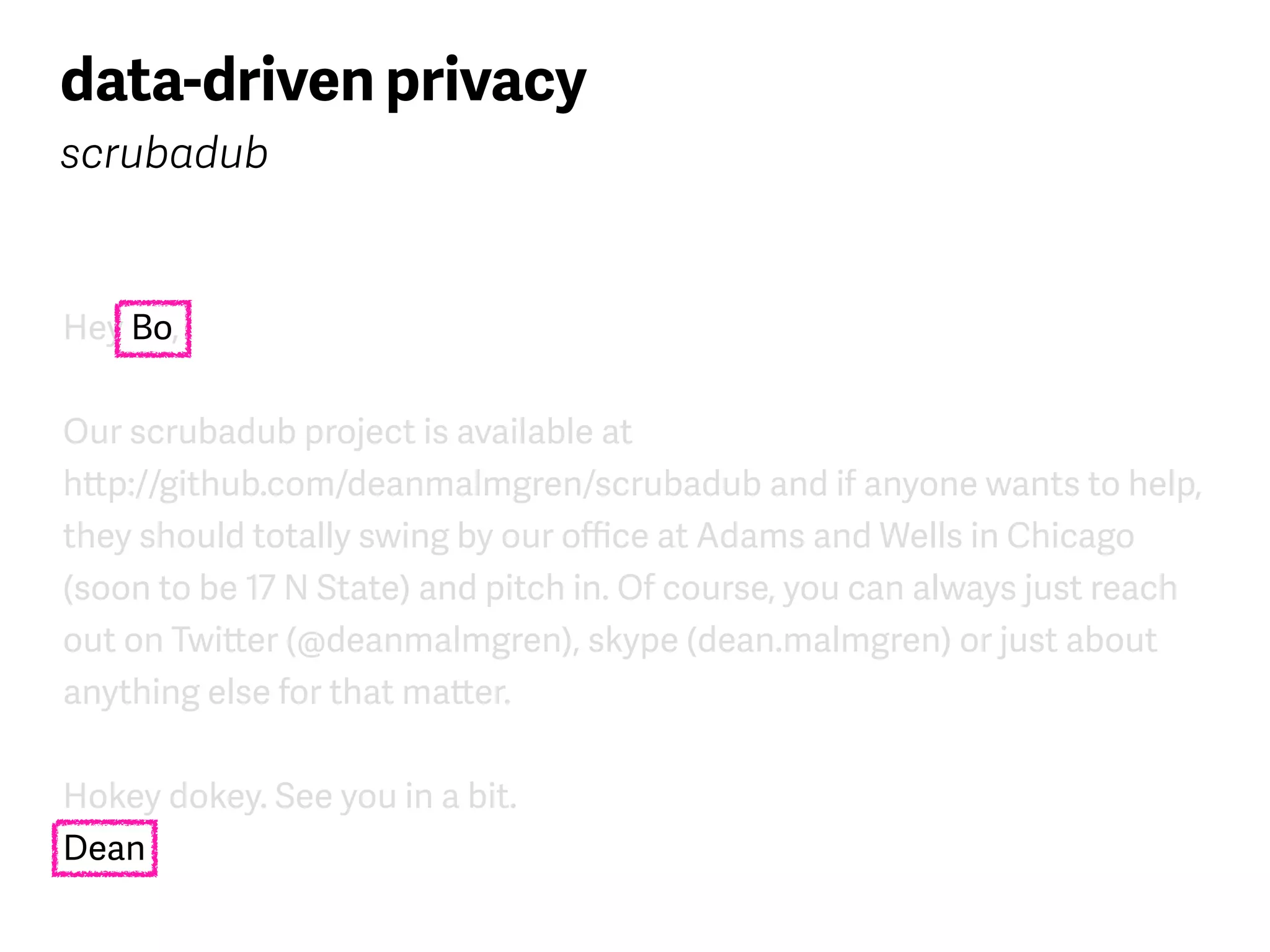 Hey Bo,
Our scrubadub project is available at  
http://github.com/deanmalmgren/scrubadub and if anyone wants to help,
they should totally swing by our oﬃce at Adams and Wells in Chicago
(soon to be 17 N State) and pitch in. Of course, you can always just reach
out on Twitter (@deanmalmgren), skype (dean.malmgren) or just about
anything else for that matter.
Hokey dokey. See you in a bit. 
Dean
data-driven privacy
scrubadub
 