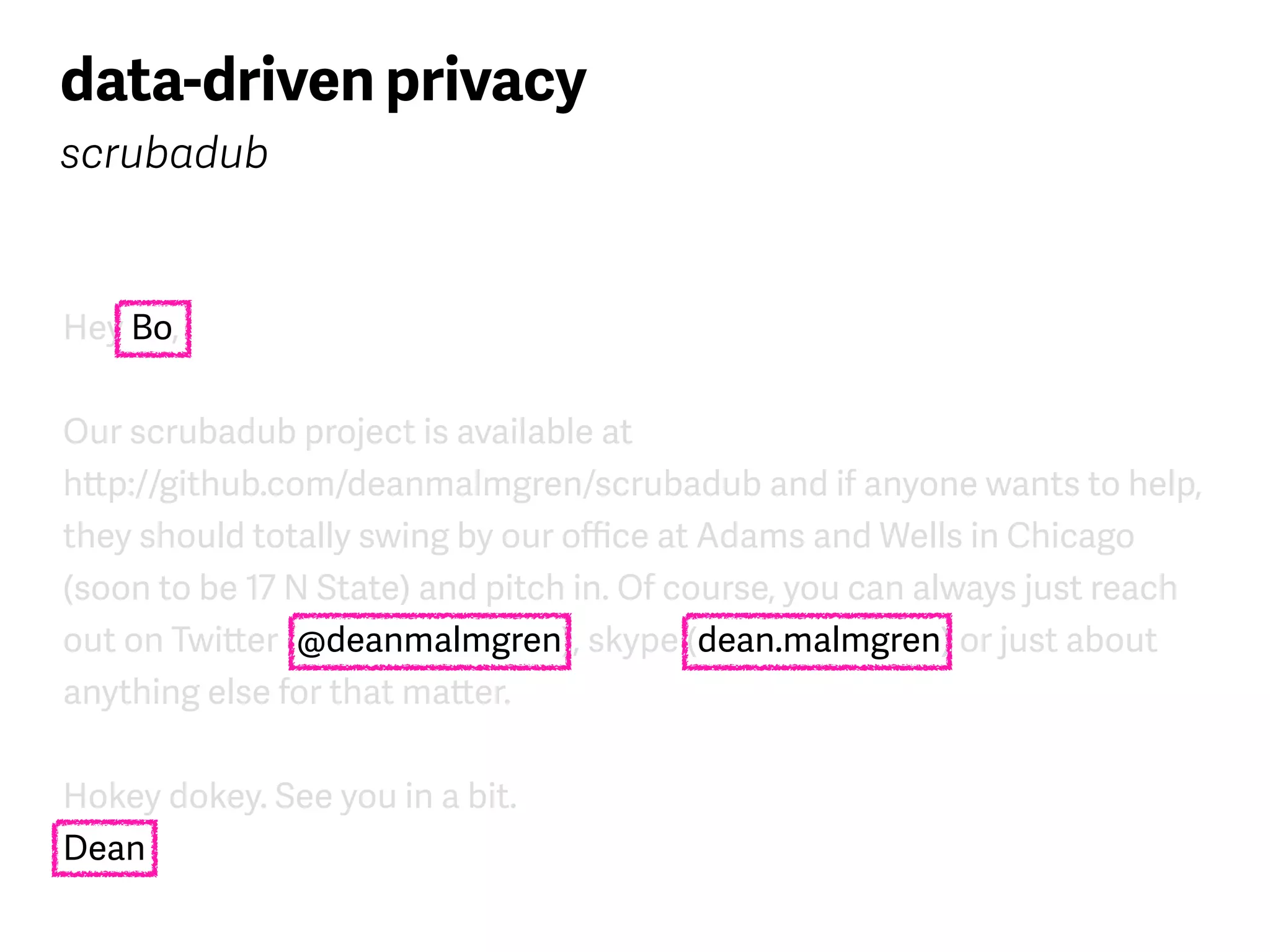 Hey Bo,
Our scrubadub project is available at  
http://github.com/deanmalmgren/scrubadub and if anyone wants to help,
they should totally swing by our oﬃce at Adams and Wells in Chicago
(soon to be 17 N State) and pitch in. Of course, you can always just reach
out on Twitter (@deanmalmgren), skype (dean.malmgren) or just about
anything else for that matter.
Hokey dokey. See you in a bit. 
Dean
data-driven privacy
scrubadub
 