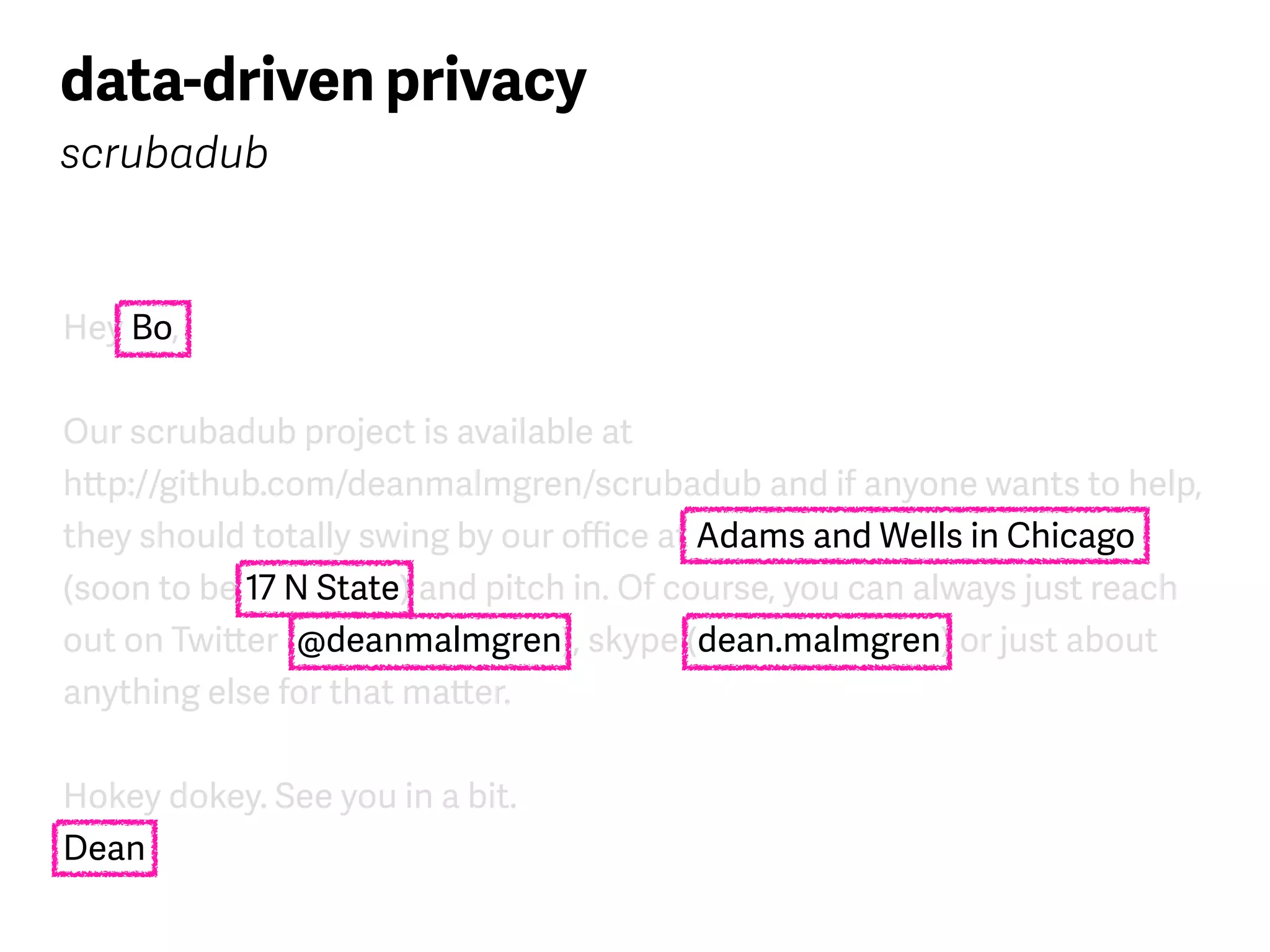 Hey Bo,
Our scrubadub project is available at  
http://github.com/deanmalmgren/scrubadub and if anyone wants to help,
they should totally swing by our oﬃce at Adams and Wells in Chicago
(soon to be 17 N State) and pitch in. Of course, you can always just reach
out on Twitter (@deanmalmgren), skype (dean.malmgren) or just about
anything else for that matter.
Hokey dokey. See you in a bit. 
Dean
data-driven privacy
scrubadub
 