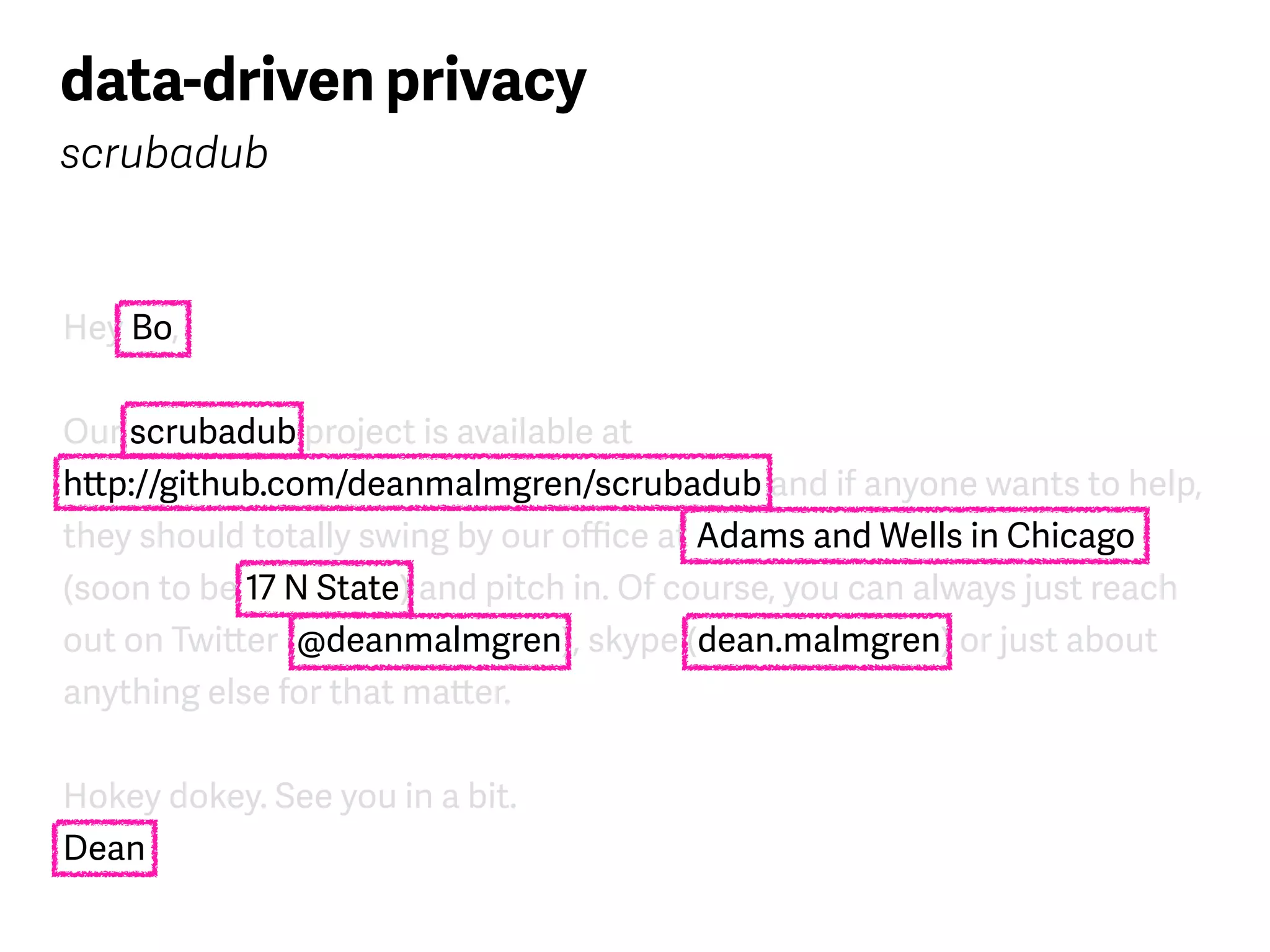 Hey Bo,
Our scrubadub project is available at  
http://github.com/deanmalmgren/scrubadub and if anyone wants to help,
they should totally swing by our oﬃce at Adams and Wells in Chicago
(soon to be 17 N State) and pitch in. Of course, you can always just reach
out on Twitter (@deanmalmgren), skype (dean.malmgren) or just about
anything else for that matter.
Hokey dokey. See you in a bit. 
Dean
data-driven privacy
scrubadub
 