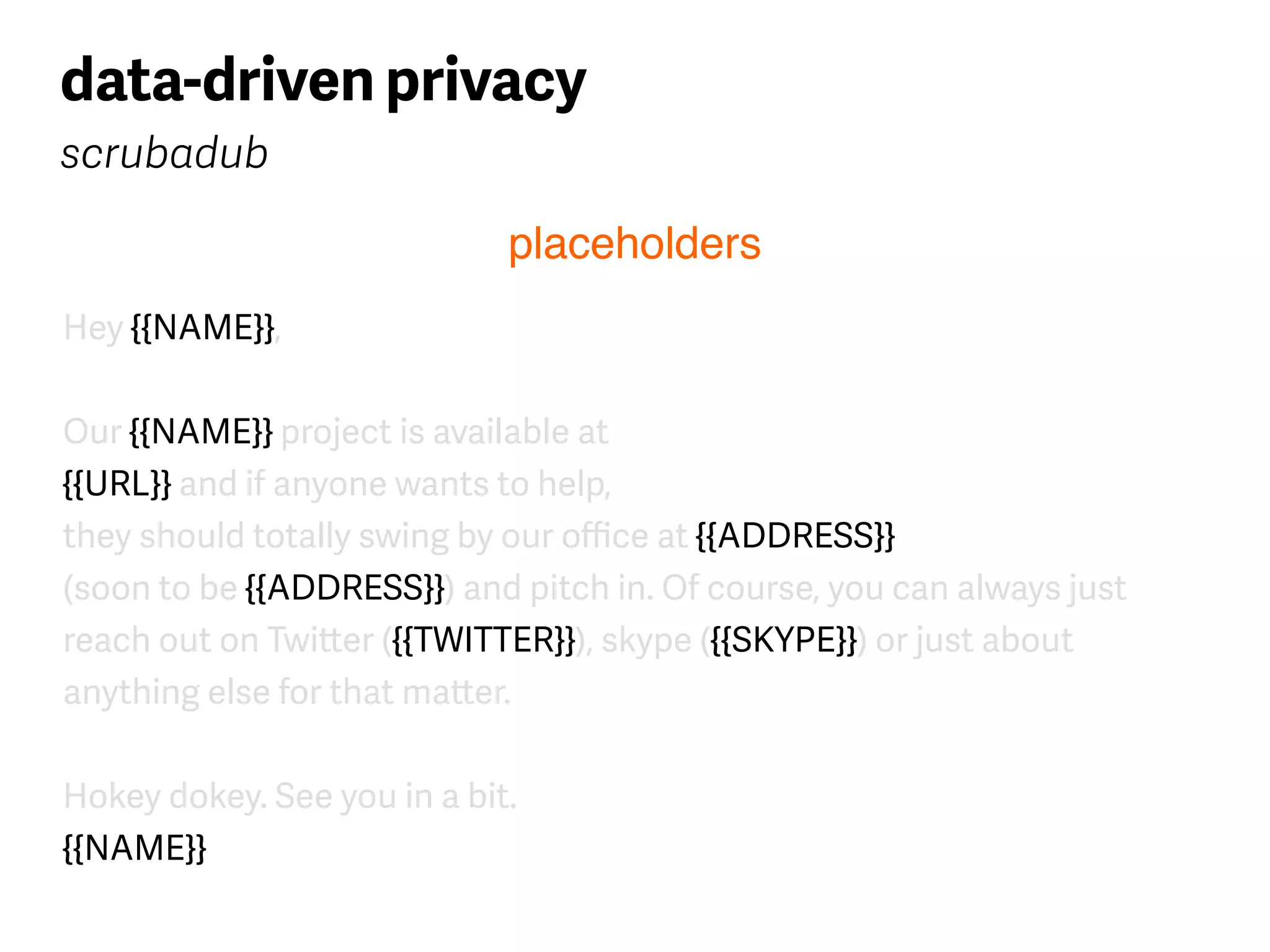 Hey {{NAME}},
Our {{NAME}} project is available at  
{{URL}} and if anyone wants to help, 
they should totally swing by our oﬃce at {{ADDRESS}} 
(soon to be {{ADDRESS}}) and pitch in. Of course, you can always just
reach out on Twitter ({{TWITTER}}), skype ({{SKYPE}}) or just about 
anything else for that matter.
Hokey dokey. See you in a bit. 
{{NAME}}
data-driven privacy
scrubadub
placeholders
 