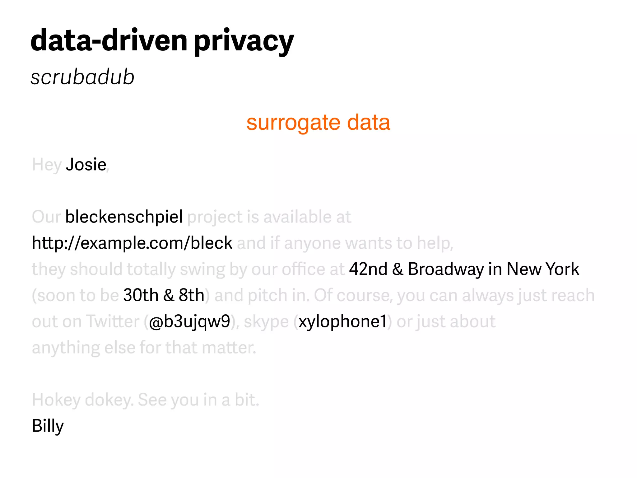 Hey Josie,
Our bleckenschpiel project is available at  
http://example.com/bleck and if anyone wants to help, 
they should totally swing by our oﬃce at 42nd & Broadway in New York 
(soon to be 30th & 8th) and pitch in. Of course, you can always just reach 
out on Twitter (@b3ujqw9), skype (xylophone1) or just about 
anything else for that matter.
Hokey dokey. See you in a bit. 
Billy
data-driven privacy
scrubadub
surrogate data
 