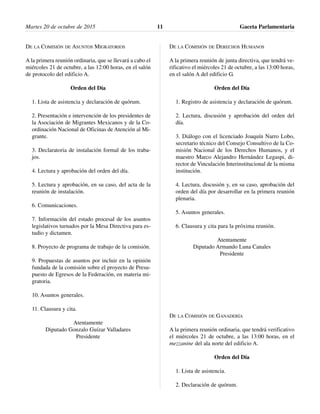 DE LA COMISIÓN DE ASUNTOS MIGRATORIOS
A la primera reunión ordinaria, que se llevará a cabo el
miércoles 21 de octubre, a las 12:00 horas, en el salón
de protocolo del edificio A.
Orden del Día
1. Lista de asistencia y declaración de quórum.
2. Presentación e intervención de los presidentes de
la Asociación de Migrantes Mexicanos y de la Co-
ordinación Nacional de Oficinas de Atención al Mi-
grante.
3. Declaratoria de instalación formal de los traba-
jos.
4. Lectura y aprobación del orden del día.
5. Lectura y aprobación, en su caso, del acta de la
reunión de instalación.
6. Comunicaciones.
7. Información del estado procesal de los asuntos
legislativos turnados por la Mesa Directiva para es-
tudio y dictamen.
8. Proyecto de programa de trabajo de la comisión.
9. Propuestas de asuntos por incluir en la opinión
fundada de la comisión sobre el proyecto de Presu-
puesto de Egresos de la Federación, en materia mi-
gratoria.
10. Asuntos generales.
11. Clausura y cita.
Atentamente
Diputado Gonzalo Guízar Valladares
Presidente
DE LA COMISIÓN DE DERECHOS HUMANOS
A la primera reunión de junta directiva, que tendrá ve-
rificativo el miércoles 21 de octubre, a las 13:00 horas,
en el salón A del edificio G.
Orden del Día
1. Registro de asistencia y declaración de quórum.
2. Lectura, discusión y aprobación del orden del
día.
3. Diálogo con el licenciado Joaquín Narro Lobo,
secretario técnico del Consejo Consultivo de la Co-
misión Nacional de los Derechos Humanos, y el
maestro Marco Alejandro Hernández Legaspi, di-
rector de Vinculación Interinstitucional de la misma
institución.
4. Lectura, discusión y, en su caso, aprobación del
orden del día por desarrollar en la primera reunión
plenaria.
5. Asuntos generales.
6. Clausura y cita para la próxima reunión.
Atentamente
Diputado Armando Luna Canales
Presidente
DE LA COMISIÓN DE GANADERÍA
A la primera reunión ordinaria, que tendrá verificativo
el miércoles 21 de octubre, a las 13:00 horas, en el
mezzanine del ala norte del edificio A.
Orden del Día
1. Lista de asistencia.
2. Declaración de quórum.
Martes 20 de octubre de 2015 Gaceta Parlamentaria11
 