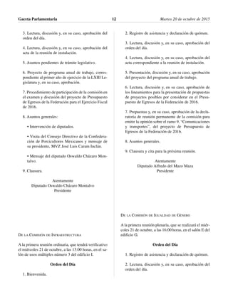 3. Lectura, discusión y, en su caso, aprobación del
orden del día.
4. Lectura, discusión y, en su caso, aprobación del
acta de la reunión de instalación.
5. Asuntos pendientes de trámite legislativo.
6. Proyecto de programa anual de trabajo, corres-
pondiente al primer año de ejercicio de la LXIII Le-
gislatura y, en su caso, aprobación.
7. Procedimiento de participación de la comisión en
el examen y discusión del proyecto de Presupuesto
de Egresos de la Federación para el Ejercicio Fiscal
de 2016.
8. Asuntos generales:
• Intervención de diputados.
• Visita del Consejo Directivo de la Confedera-
ción de Porcicultores Mexicanos y mensaje de
su presidente, MVZ José Luis Caram Inclán.
• Mensaje del diputado Oswaldo Cházaro Mon-
talvo.
9. Clausura.
Atentamente
Diputado Oswaldo Cházaro Montalvo
Presidente
DE LA COMISIÓN DE INFRAESTRUCTURA
A la primera reunión ordinaria, que tendrá verificativo
el miércoles 21 de octubre, a las 13:00 horas, en el sa-
lón de usos múltiples número 3 del edificio I.
Orden del Día
1. Bienvenida.
2. Registro de asistencia y declaración de quórum.
3. Lectura, discusión y, en su caso, aprobación del
orden del día.
4. Lectura, discusión y, en su caso, aprobación del
acta correspondiente a la reunión de instalación.
5. Presentación, discusión y, en su caso, aprobación
del proyecto del programa anual de trabajo.
6. Lectura, discusión y, en su caso, aprobación de
los lineamientos para la presentación de propuestas
de proyectos posibles por considerar en el Presu-
puesto de Egresos de la Federación de 2016.
7. Propuestas y, en su caso, aprobación de la decla-
ratoria de reunión permanente de la comisión para
emitir la opinión sobre el ramo 9, “Comunicaciones
y transportes”, del proyecto de Presupuesto de
Egresos de la Federación de 2016.
8. Asuntos generales.
9. Clausura y cita para la próxima reunión.
Atentamente
Diputado Alfredo del Mazo Maza
Presidente
DE LA COMISIÓN DE IGUALDAD DE GÉNERO
A la primera reunión plenaria, que se realizará el miér-
coles 21 de octubre, a las 16:00 horas, en el salón E del
edificio G.
Orden del Día
1. Registro de asistencia y declaración de quórum.
2. Lectura, discusión y, en su caso, aprobación del
orden del día.
Gaceta Parlamentaria Martes 20 de octubre de 201512
 