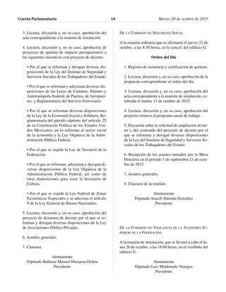 3. Lectura, discusión y, en su caso, aprobación del
acta correspondiente a la reunión de instalación.
4. Lectura, discusión y, en su caso, aprobación de
proyectos de opinión de impacto presupuestario a
las siguientes iniciativas con proyecto de decreto:
• Por el que se reforman y derogan diversas dis-
posiciones de la Ley del Instituto de Seguridad y
Servicios Sociales de los Trabajadores del Estado.
• Por el que se reforman y adicionan diversas dis-
posiciones de las Leyes de Caminos, Puentes y
Autotransporte Federal, de Puertos, de Aeropuer-
tos, y Reglamentaria del Servicio Ferroviario.
• Por el que se reforman diversas disposiciones
de la Ley de la Economía Social y Solidaria, Re-
glamentaria del párrafo séptimo del artículo 25
de la Constitución Política de los Estados Uni-
dos Mexicanos, en lo referente al sector social
de la economía y la Ley Orgánica de la Admi-
nistración Pública Federal.
• Por el que se expide la Ley de Tesorería de la
Federación.
• Por el que se reforman, adicionan y derogan di-
versas disposiciones de la Ley Orgánica de la
Administración Pública Federal, así como de
otras disposiciones para crear la Secretaría de
Cultura.
• Por el que se expide la Ley Federal de Zonas
Económicas Especiales y se adiciona el artículo
9 de la Ley General de Bienes Nacionales.
5. Lectura, discusión y, en su caso, aprobación del
proyecto de dictamen de decreto por el que se re-
forman y derogan diversas disposiciones de la Ley
de Asociaciones Público Privadas.
6. Asuntos generales.
7. Clausura.
Atentamente
Diputado Baltazar Manuel Hinojosa Ochoa
Presidente
DE LA COMISIÓN DE SEGURIDAD SOCIAL
A la reunión ordinaria que se efectuará el jueves 22 de
octubre, a las 8:30 horas, en la zona C del edificio G.
Orden del Día
1. Registro de asistencia y certificación de quórum.
2. Lectura, discusión y, en su caso, aprobación de la
propuesta correspondiente al orden del día.
3. Lectura, discusión y, en su caso, aprobación del
acta correspondiente a la reunión de instalación, ce-
lebrada el martes 13 de octubre de 2015.
4. Lectura, discusión y, en su caso, aprobación del
proyecto relativo al programa anual de trabajo.
5. Discusión sobre la solicitud de ampliación de tur-
no y del contenido del proyecto de decreto por el
que se reforman y derogan diversas disposiciones
de la Ley del Instituto de Seguridad y Servicios So-
ciales de los Trabajadores del Estado.
6. Recepción de los asuntos turnados por la Mesa
Directiva en el periodo 1 de septiembre-21 de octu-
bre de 2015.
7. Asuntos generales.
8. Clausura de la reunión.
Atentamente
Diputada Araceli Damián González
Presidenta
DE LA COMISIÓN DE VIGILANCIA DE LA AUDITORÍA SU-
PERIOR DE LA FEDERACIÓN
A la reunión de instalación, que se llevará a cabo el lu-
nes 26 de octubre, a las 18:00 horas, en el vestíbulo del
edificio E.
Atentamente
Diputado Luis Maldonado Venegas
Presidente
Gaceta Parlamentaria Martes 20 de octubre de 201514
 