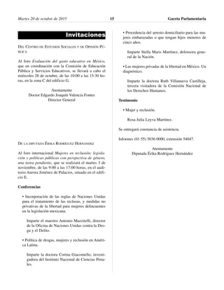 Invitaciones
DEL CENTRO DE ESTUDIOS SOCIALES Y DE OPINIÓN PÚ-
BLICA
Al foro Evaluación del gasto educativo en México,
que en coordinación con la Comisión de Educación
Pública y Servicios Educativos, se llevará a cabo el
miércoles 28 de octubre, de las 10:00 a las 15:30 ho-
ras, en la zona C del edificio G.
Atentamente
Doctor Edgardo Joaquín Valencia Fontes
Director General
DE LA DIPUTADA ÉRIKA RODRÍGUEZ HERNÁNDEZ
Al foro internacional Mujeres en reclusión: legisla-
ción y políticas públicas con perspectiva de género,
una tarea pendiente, que se realizará el martes 3 de
noviembre, de las 9:00 a las 17:00 horas, en el audi-
torio Aurora Jiménez de Palacios, situado en el edifi-
cio E.
Conferencias
• Incorporación de las reglas de Naciones Unidas
para el tratamiento de las reclusas, y medidas no
privativas de la libertad para mujeres delincuentes
en la legislación mexicana.
Imparte el maestro Antonio Mazzitelli, director
de la Oficina de Naciones Unidas contra la Dro-
ga y el Delito.
• Política de drogas, mujeres y reclusión en Améri-
ca Latina.
Imparte la doctora Corina Giacomello, investi-
gadora del Instituto Nacional de Ciencias Pena-
les.
• Procedencia del arresto domiciliario para las mu-
jeres embarazadas o que tengan hijos menores de
cinco años.
Imparte Stella Maris Martínez, defensora gene-
ral de la Nación.
• Las mujeres privadas de la libertad en México. Un
diagnóstico.
Imparte la doctora Ruth Villanueva Castilleja,
tercera visitadora de la Comisión Nacional de
los Derechos Humanos.
Testimonio
• Mujer y reclusión.
Rosa Julia Leyva Martínez.
Se entregará constancia de asistencia.
Informes (01 55) 5036 0000, extensión 54047.
Atentamente
Diputada Érika Rodríguez Hernández
Martes 20 de octubre de 2015 Gaceta Parlamentaria15
 