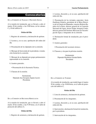 Convocatorias
DE LA COMISIÓN DE TRABAJO Y PREVISIÓN SOCIAL
A la reunión de instalación, que se llevará a cabo el
martes 20 de octubre, a las 9:00 horas, en los salones
C y D del edificio G.
Orden del Día
1. Registro de asistencia y declaración de quórum.
2. Lectura y, en su caso, aprobación del orden del
día.
3. Presentación de los diputados de la comisión.
4. Mensaje de bienvenida de la presidenta e instala-
ción formal de la comisión.
5. Mensaje de un diputado por grupo parlamentario
representado en la comisión.
6. Asuntos generales.
• Presentación de la Secretaría Técnica.
7. Clausura de la reunión.
Atentamente
Diputada Ana Georgina Zapata Lucero
Presidenta
DE LA COMISIÓN DE RECURSOS HIDRÁULICOS
A la reunión de instalación, que se llevará a cabo el
martes 20 de octubre, a las 9:30 horas, en el salón de
protocolo del edificio A.
Orden del Día
1. Registro de asistencia y declaración de quórum.
2. Lectura, discusión y, en su caso, aprobación del
orden del día;
3. Presentación de los invitados especiales: Jesús
Zambrano Grijalva, presidente de la Mesa Directi-
va de la Cámara de Diputados; maestro Roberto Ra-
mírez de la Parra, director general de la Comisión
Nacional del Agua; doctor Felipe Arreguín Cortés,
director general del Instituto Mexicano de Tecnolo-
gía del Agua; e integrantes de la comisión.
4. Declaración formal de instalación, por el presi-
dente.
5. Asuntos generales:
• Presentación del secretario técnico.
6. Clausura y cita para la próxima reunión.
Atentamente
Diputado Remberto Estrada Barba
Presidente
DE LA COMISIÓN DE TURISMO
A la reunión de instalación, que tendrá lugar el martes
20 de octubre, a las 10:00 horas, en el salón de proto-
colo del edificio C.
Orden del Día
1. Lista de asistencia y declaración de quórum.
2. Presentación de los integrantes.
3. Lectura, discusión y, en su caso, aprobación del
orden del día.
4. Intervención y declaración formal de instalación,
por la presidenta.
5. Intervención de los integrantes.
Martes 20 de octubre de 2015 Gaceta Parlamentaria7
 