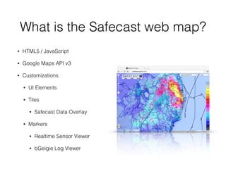 What is the Safecast web map?
• HTML5 / JavaScript
• Google Maps API v3
• Customizations
• UI Elements
• Tiles
• Safecast Data Overlay
• Markers
• Realtime Sensor Viewer
• bGeigie Log Viewer
 