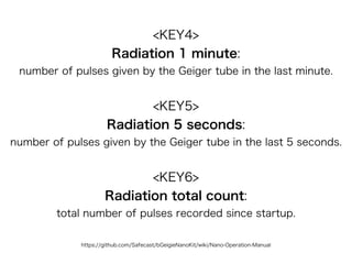 https://github.com/Safecast/bGeigieNanoKit/wiki/Nano-Operation-Manual
<KEY4>
Radiation 1 minute:  
number of pulses given by the Geiger tube in the last minute.
<KEY5>
Radiation 5 seconds: 
number of pulses given by the Geiger tube in the last 5 seconds.
<KEY6>
Radiation total count: 
total number of pulses recorded since startup.
 