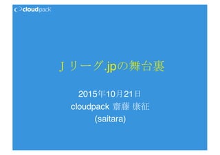 Ｊリーグ.jpの舞台裏
2015年10月21日
cloudpack 齋藤 康征
(saitara)
 
