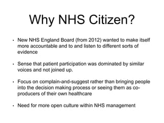 Why NHS Citizen?
• New NHS England Board (from 2012) wanted to make itself
more accountable and to and listen to different...