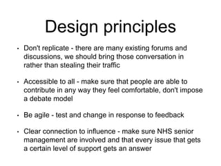 Design principles
• Don't replicate - there are many existing forums and
discussions, we should bring those conversation in
rather than stealing their traffic
• Accessible to all - make sure that people are able to
contribute in any way they feel comfortable, don't impose
a debate model
• Be agile - test and change in response to feedback
• Clear connection to influence - make sure NHS senior
management are involved and that every issue that gets
a certain level of support gets an answer
 