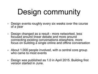 Design community
• Design events roughly every six weeks over the course
of a year
• Design changed as a result - more networked, less
focused around linear debate and more around
connecting existing conversations elsewhere, more
focus on building a single online and offline conversation
• About 1,000 people involved, with a central core group
who came to most events
• Design was published as 1.0 in April 2015. Building first
version started in June.
 